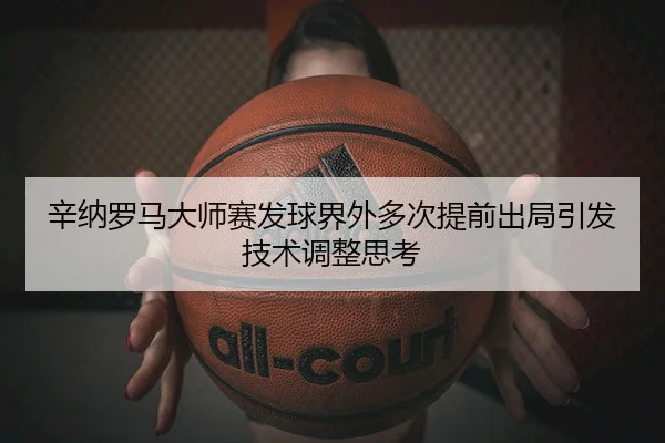 辛纳罗马大师赛发球界外多次提前出局引发技术调整思考